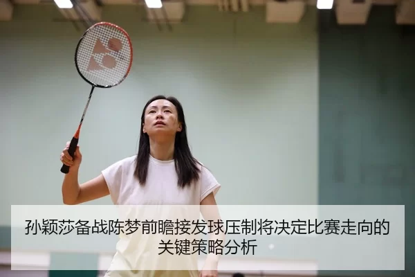 孙颖莎备战陈梦前瞻接发球压制将决定比赛走向的关键策略分析