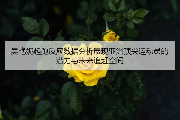 吴艳妮起跑反应数据分析展现亚洲顶尖运动员的潜力与未来追赶空间