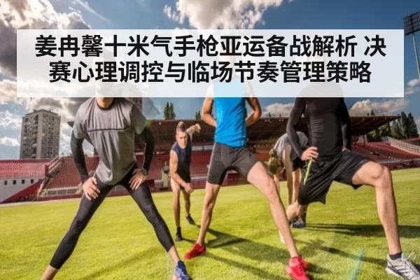 姜冉馨十米气手枪亚运备战解析 决赛心理调控与临场节奏管理策略